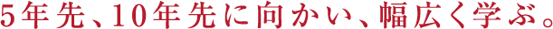 5年先、10年先に向かい、幅広く学ぶ。