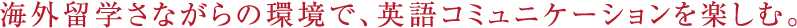 海外留学さながらの環境で、英語コミュニケーションを楽しむ。