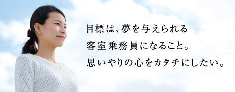 目標は、夢を与えられる客室乗務員になること。思いやりの心をカタチにしたい。