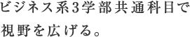 ビジネス系3学部共通科目で視野を広げる。