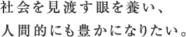 社会を見渡す眼を養い、人間的にも豊かになりたい。