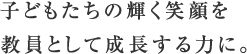 子どもたちの輝く笑顔を教員として成長する力に。