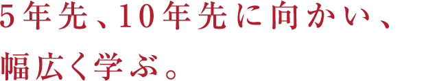 5年先、10年先に向かい、幅広く学ぶ。