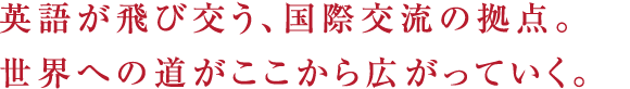 英語が飛び交う、国際交流の拠点。世界への道がここから広がっていく。