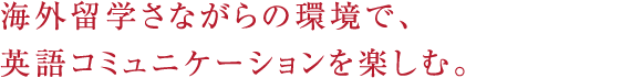 海外留学さながらの環境で、英語コミュニケーションを楽しむ。