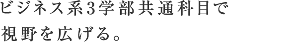 ビジネス系3学部共通科目で視野を広げる。