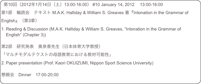 第10回（2012年1月14日（土）13:00-16:00） #10 January 14, 2012 　13:00-16:00
第1部　輪読会　テキスト M.A.K. Halliday & William S. Greaves 著『Intonation in the Grammar of English』（第3章）
Reading & Discussion (M.A.K. Halliday & William S. Greaves, “Intonation in the Grammar of English” (Chapter 3))

第2部　研究発表　奥泉香先生（日本体育大学教授）
「マルチモダルテクストの母語教育における教材可能性」
Paper presentation (Prof. Kaori OKUIZUMI, Nippon Sport Science University)

懇親会　Dinner　17:00-20:00