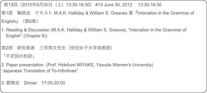 第13回（2012年6月30日（土）13:30-16:30） #13 June 30, 2012 　13:30-16:30
第1部　輪読会　テキスト M.A.K. Halliday & William S. Greaves 著『Intonation in the Grammar of English』（第6章）
Reading & Discussion (M.A.K. Halliday & William S. Greaves, “Intonation in the Grammar of English” (Chapter 6))

第2部　研究発表　三宅英文先生（安田女子大学准教授）
「不定詞の和訳」
Paper presentation  (Prof. Hidefumi MIYAKE, Yasuda Women’s University)
“Japanese Translation of To-Infinitives”

懇親会　Dinner　17:00-20:00　　　　　　　　　　　　　　　　　　　　　　　