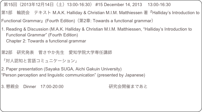 第15回（2013年12月14日（土）13:00-16:30） #15 December 14, 2013 　13:00-16:30
第1部　輪読会　テキスト M.A.K. Halliday & Christian M.I.M. Matthiessen 著『Halliday’s Introduction to Functional Grammar』(Fourth Edition)（第2章: Towards a functional grammar）
Reading & Discussion (M.A.K. Halliday & Christian M.I.M. Matthiessen, “Halliday’s Introduction to Functional Grammar” (Fourth Edition) 
    Chapter 2: Towards a functional grammar

第2部　研究発表　菅さやか先生　愛知学院大学専任講師
「対人認知と言語コミュニケーション」
Paper presentation (Sayaka SUGA, Aichi Gakuin University) 
“Person perception and linguistic communication” (presented by Japanese) 

懇親会　Dinner　17:00-20:00                                　  研究会開催まであと
　　　　　　　　　　　　　　　　　　　　　　　