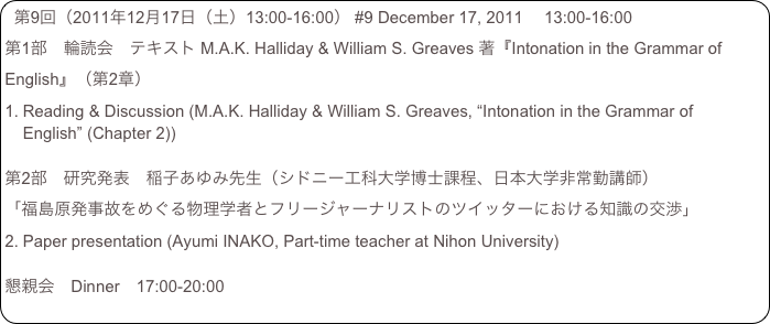 第9回（2011年12月17日（土）13:00-16:00） #9 December 17, 2011 　13:00-16:00
第1部　輪読会　テキスト M.A.K. Halliday & William S. Greaves 著『Intonation in the Grammar of English』（第2章）
Reading & Discussion (M.A.K. Halliday & William S. Greaves, “Intonation in the Grammar of English” (Chapter 2))

第2部　研究発表　稲子あゆみ先生（シドニー工科大学博士課程、日本大学非常勤講師）
「福島原発事故をめぐる物理学者とフリージャーナリストのツイッターにおける知識の交渉」
Paper presentation (Ayumi INAKO, Part-time teacher at Nihon University)

懇親会　Dinner　17:00-20:00